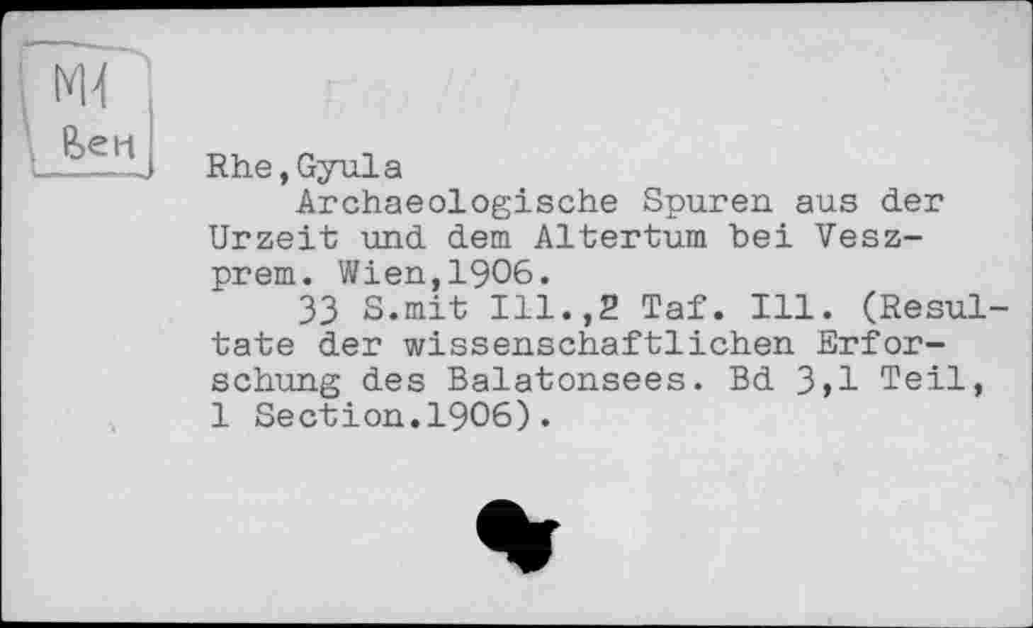 ﻿. ж
Rhe,Gyula
Archaeologische Spuren aus der Urzeit und dem Altertum bei Vesz-prem. Wien,1906.
33 S.mit Ill.,2 Taf. Ill. (Resultate der wissenschaftlichen Erforschung des Balatonsees. Bd 3,1 Teil, 1 Section.1906).